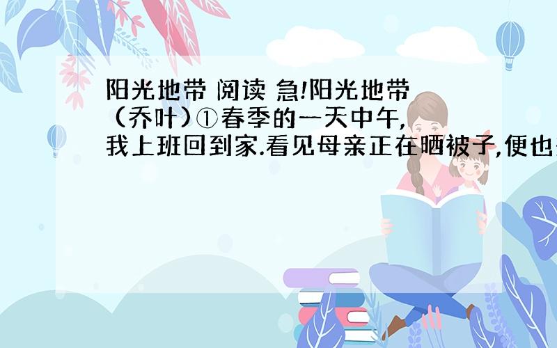 阳光地带 阅读 急!阳光地带 (乔叶)①春季的一天中午,我上班回到家.看见母亲正在晒被子,便也想把被子晒一下.②我把被子