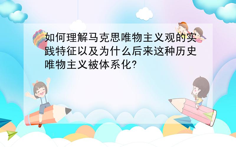 如何理解马克思唯物主义观的实践特征以及为什么后来这种历史唯物主义被体系化?