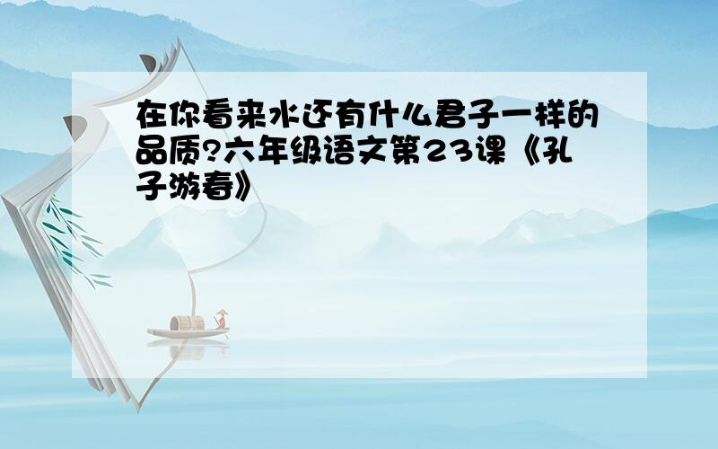 在你看来水还有什么君子一样的品质?六年级语文第23课《孔子游春》