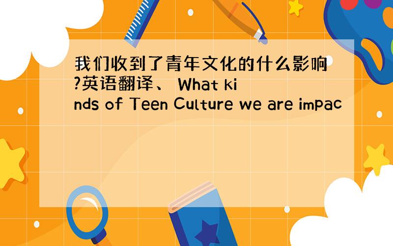 我们收到了青年文化的什么影响?英语翻译、 What kinds of Teen Culture we are impac