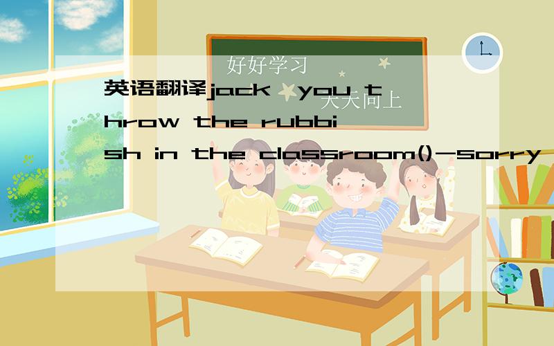 英语翻译jack,you throw the rubbish in the classroom()-sorry,Mr T