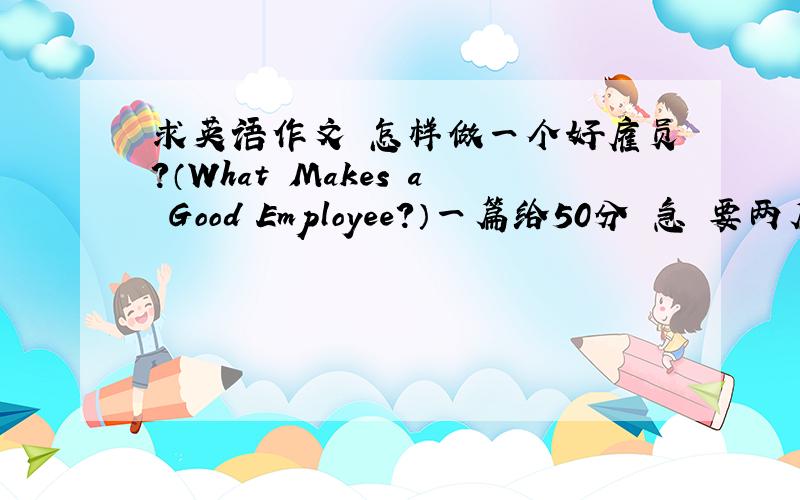 求英语作文 怎样做一个好雇员?（What Makes a Good Employee?）一篇给50分 急 要两篇