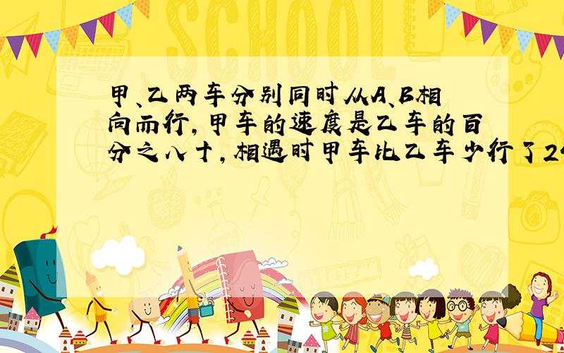 甲、乙两车分别同时从A、B相向而行,甲车的速度是乙车的百分之八十,相遇时甲车比乙车少行了24千米.问：1.相遇时乙车行了