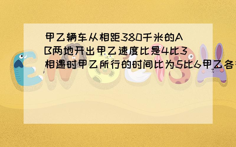 甲乙辆车从相距380千米的AB两地开出甲乙速度比是4比3相遇时甲乙所行的时间比为5比6甲乙各行几千米?