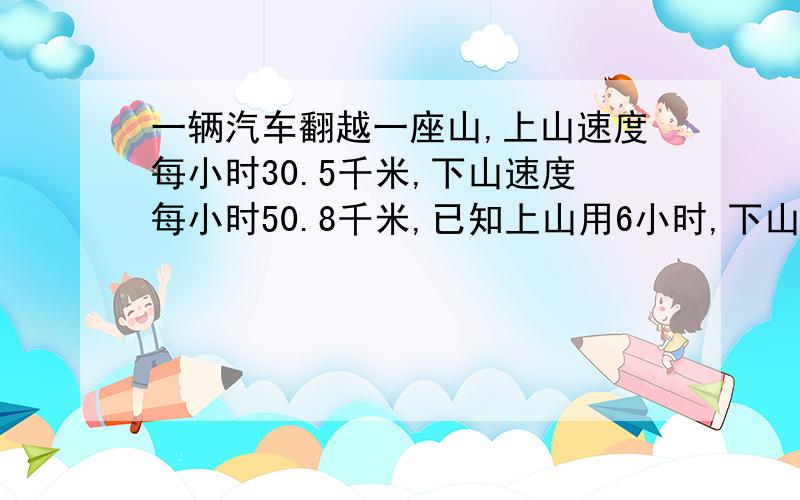 一辆汽车翻越一座山,上山速度每小时30.5千米,下山速度每小时50.8千米,已知上山用6小时,下山用4小时,这辆汽车上下