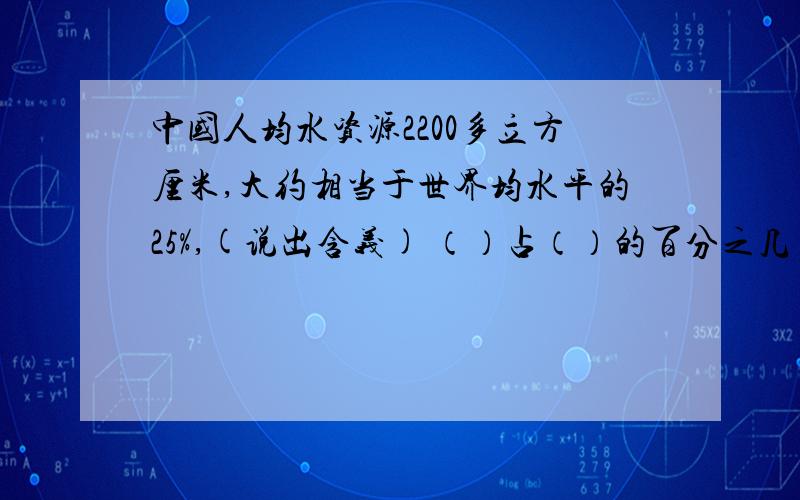 中国人均水资源2200多立方厘米,大约相当于世界均水平的25%,(说出含义) （）占（）的百分之几