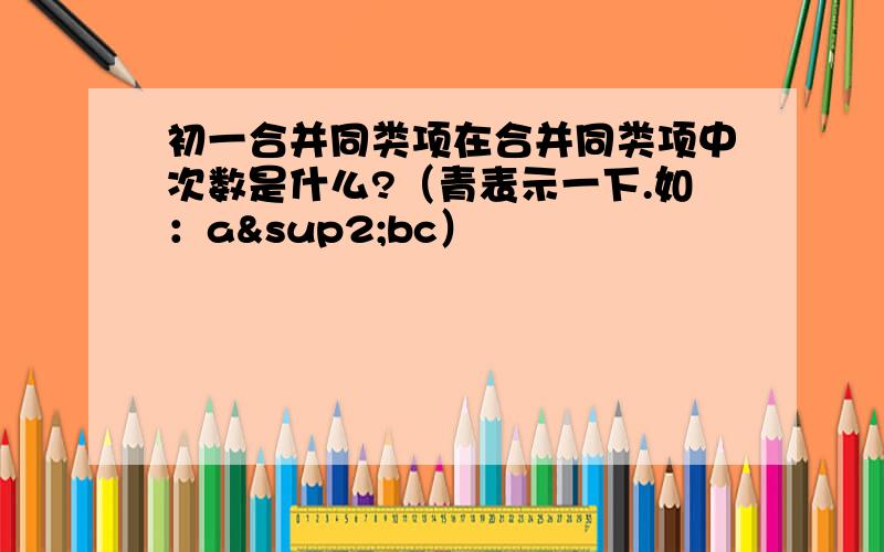 初一合并同类项在合并同类项中次数是什么?（青表示一下.如：a²bc）