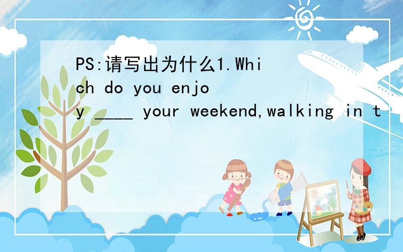 PS:请写出为什么1.Which do you enjoy ____ your weekend,walking in t