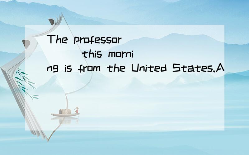 The professor ( ) this morning is from the United States.A