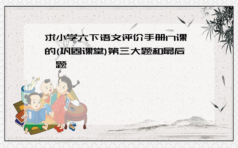 求小学六下语文评价手册17课的(巩固课堂)第三大题和最后一题,