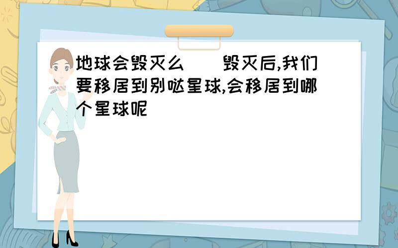 地球会毁灭么``毁灭后,我们要移居到别哒星球,会移居到哪个星球呢`