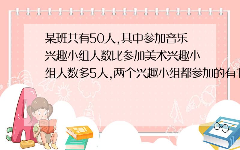 某班共有50人,其中参加音乐兴趣小组人数比参加美术兴趣小组人数多5人,两个兴趣小组都参加的有10人,两个兴趣小组都不参加