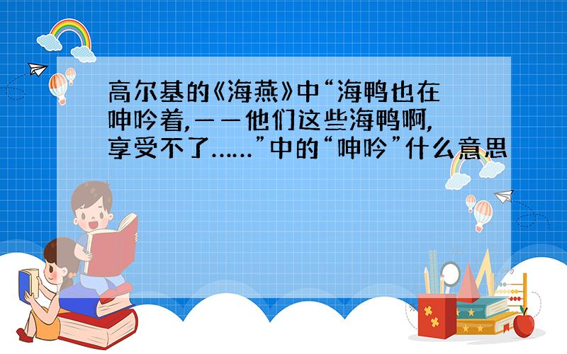 高尔基的《海燕》中“海鸭也在呻吟着,——他们这些海鸭啊,享受不了……”中的“呻吟”什么意思