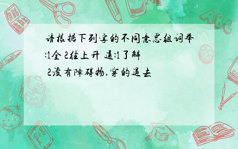 请根据下列字的不同意思组词举:1全 2往上升 通:1了解 2没有障碍物,穿的过去