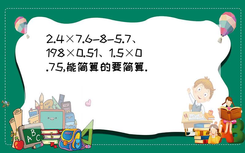 2.4×7.6-8-5.7、198×0.51、1.5×0.75,能简算的要简算.