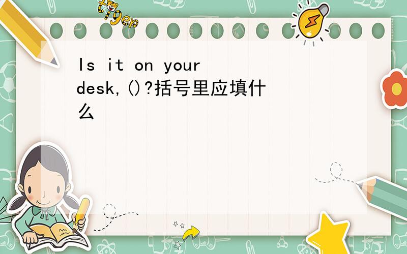 Is it on your desk,()?括号里应填什么