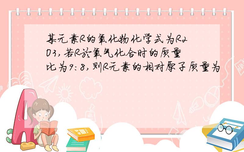 某元素R的氧化物化学式为R2O3,若R於氧气化合时的质量比为9：8,则R元素的相对原子质量为