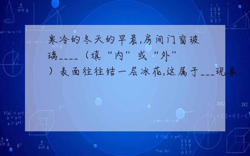 寒冷的冬天的早晨,房间门窗玻璃____（填“内”或“外”）表面往往结一层冰花,这属于___现象.