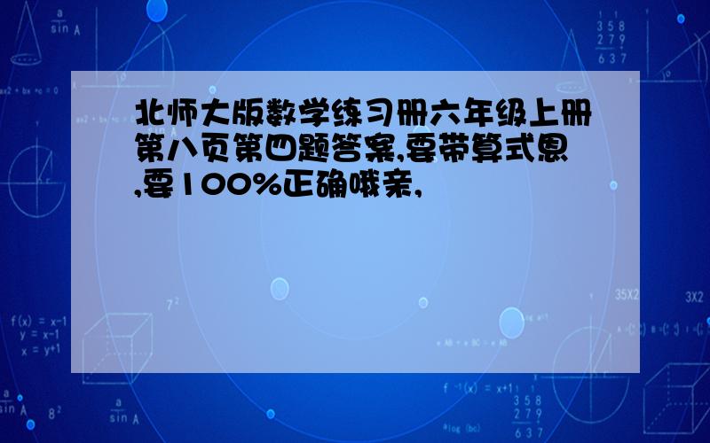 北师大版数学练习册六年级上册第八页第四题答案,要带算式恩,要100%正确哦亲,