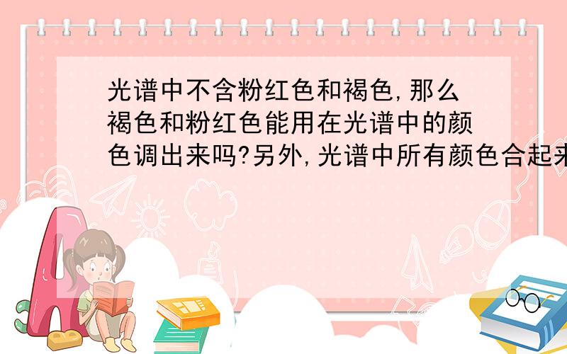 光谱中不含粉红色和褐色,那么褐色和粉红色能用在光谱中的颜色调出来吗?另外,光谱中所有颜色合起来是什么颜色?