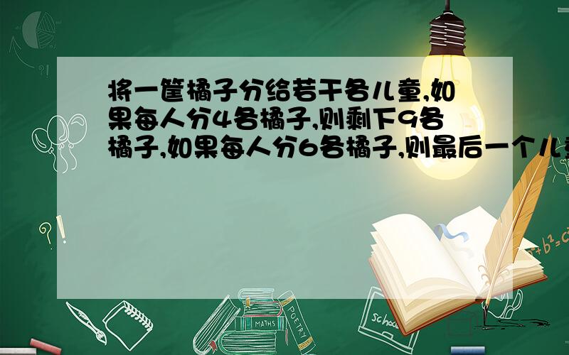 将一筐橘子分给若干各儿童,如果每人分4各橘子,则剩下9各橘子,如果每人分6各橘子,则最后一个儿童分得的橘子数少于3个,问