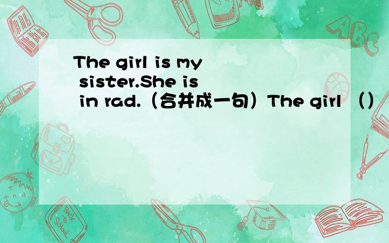 The girl is my sister.She is in rad.（合并成一句）The girl （）（）is m