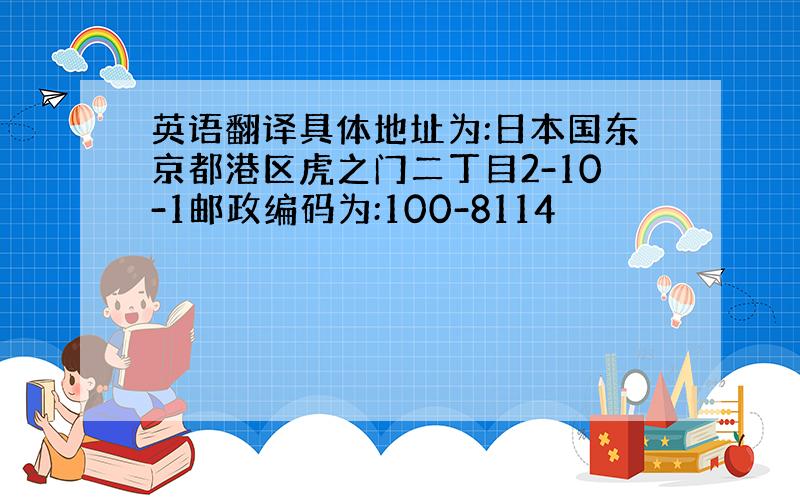 英语翻译具体地址为:日本国东京都港区虎之门二丁目2-10-1邮政编码为:100-8114