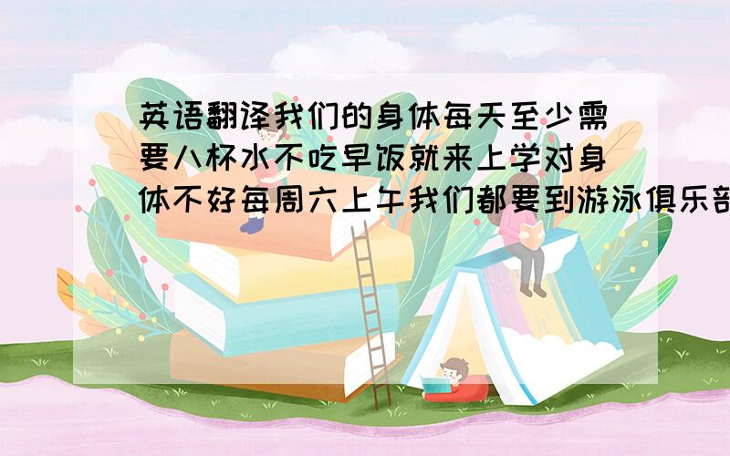 英语翻译我们的身体每天至少需要八杯水不吃早饭就来上学对身体不好每周六上午我们都要到游泳俱乐部去练习在那家餐馆,你可以吃到