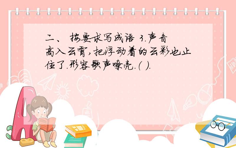 二、 按要求写成语 3.声音高入云霄,把浮动着的云彩也止住了.形容歌声嘹亮.（ ）.