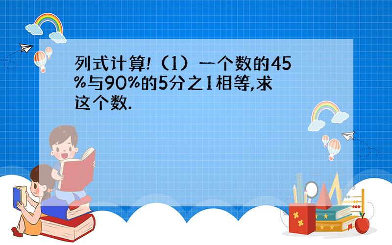 列式计算!（1）一个数的45%与90%的5分之1相等,求这个数.