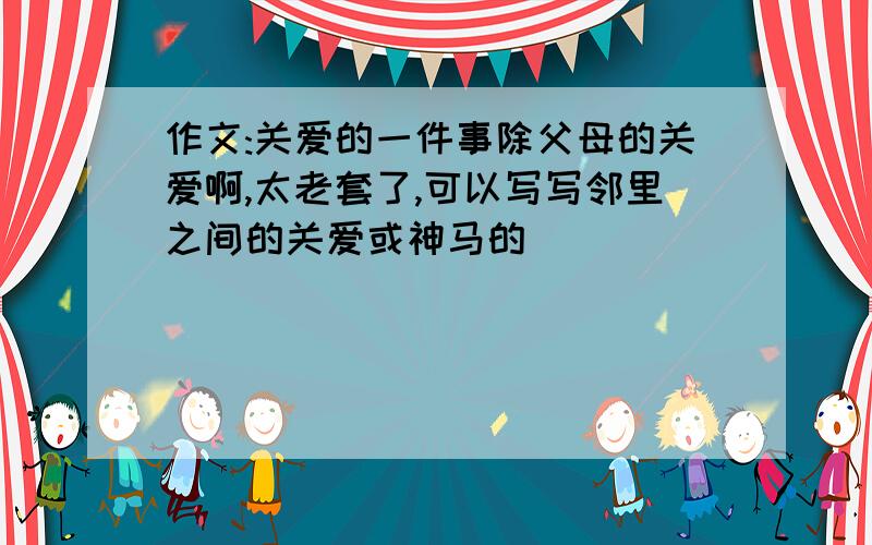 作文:关爱的一件事除父母的关爱啊,太老套了,可以写写邻里之间的关爱或神马的