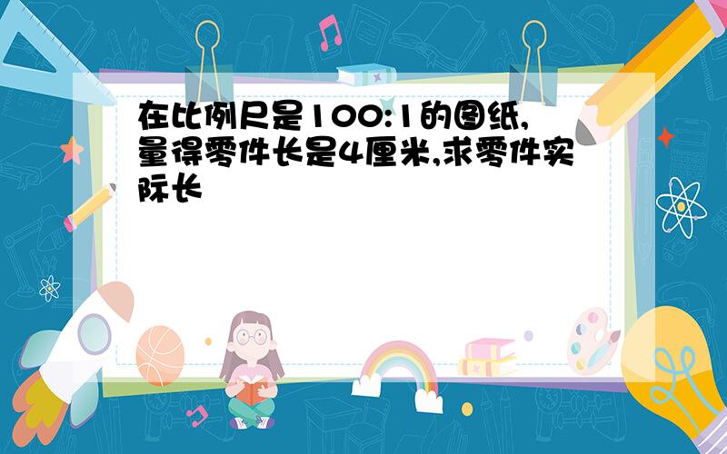 在比例尺是100:1的图纸,量得零件长是4厘米,求零件实际长