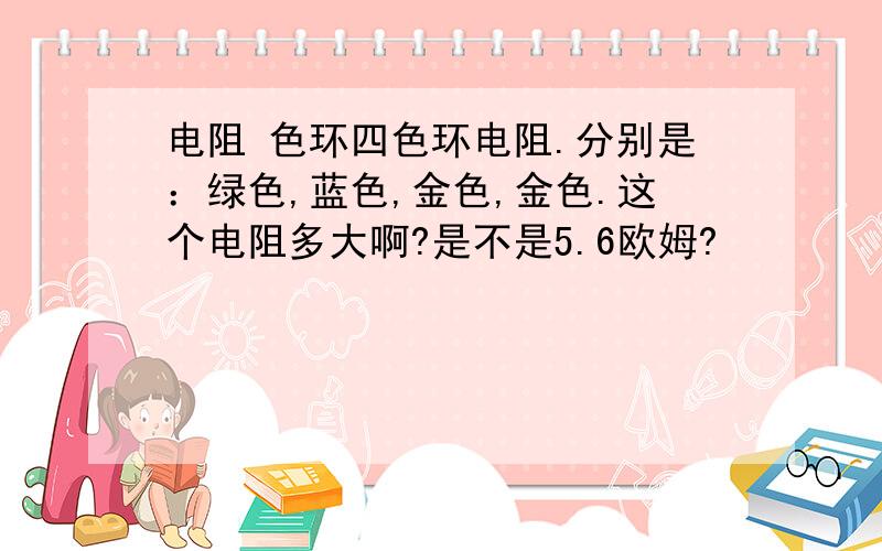 电阻 色环四色环电阻.分别是：绿色,蓝色,金色,金色.这个电阻多大啊?是不是5.6欧姆?