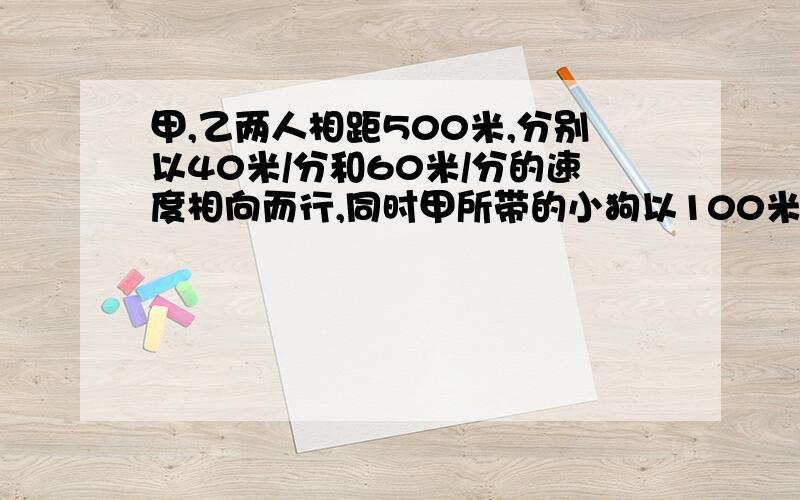 甲,乙两人相距500米,分别以40米/分和60米/分的速度相向而行,同时甲所带的小狗以100米/分的速度奔向乙,小狗遇乙