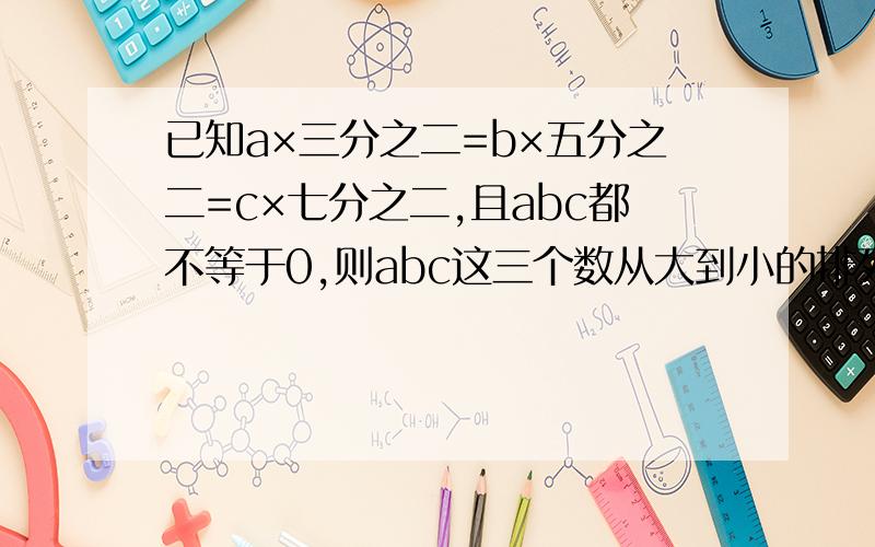 已知a×三分之二=b×五分之二=c×七分之二,且abc都不等于0,则abc这三个数从大到小的排列顺序是?