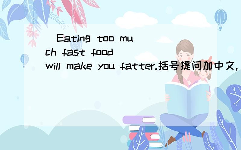 （Eating too much fast food) will make you fatter.括号提问加中文,