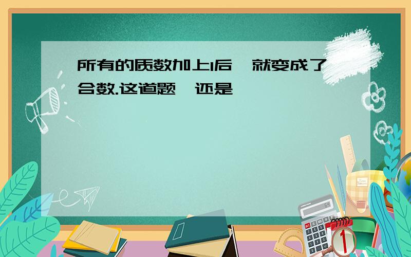 所有的质数加上1后,就变成了合数.这道题√还是×