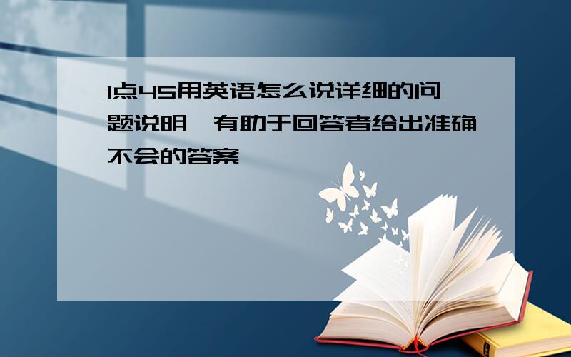 1点45用英语怎么说详细的问题说明,有助于回答者给出准确不会的答案