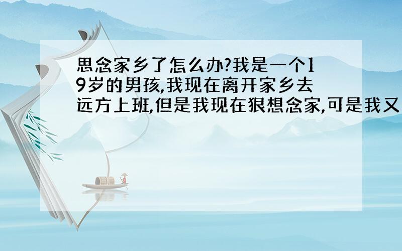 思念家乡了怎么办?我是一个19岁的男孩,我现在离开家乡去远方上班,但是我现在狠想念家,可是我又不能放下自己手里的工作,因