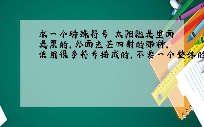 求一个特殊符号 太阳就是里面是黑的,外面光芒四射的那种,使用很多符号拼成的,不要一个整体的那种太阳.¤ ☼