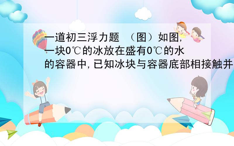 一道初三浮力题 （图）如图,一块0℃的冰放在盛有0℃的水的容器中,已知冰块与容器底部相接触并相互间有压力.则当冰块完全融