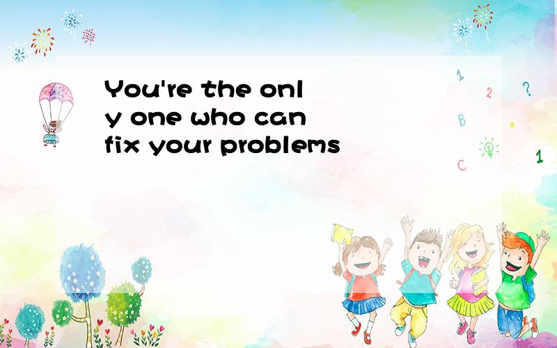 You're the only one who can fix your problems