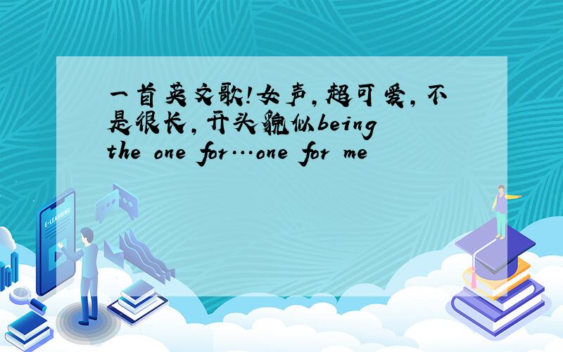 一首英文歌!女声,超可爱,不是很长,开头貌似being the one for…one for me