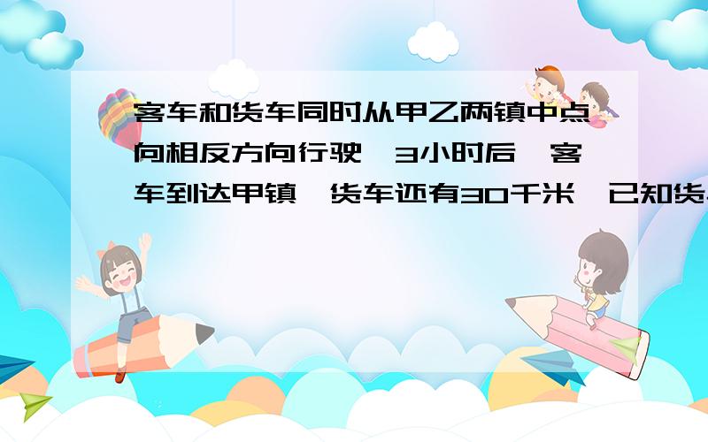 客车和货车同时从甲乙两镇中点向相反方向行驶,3小时后,客车到达甲镇,货车还有30千米,已知货车与客车的速