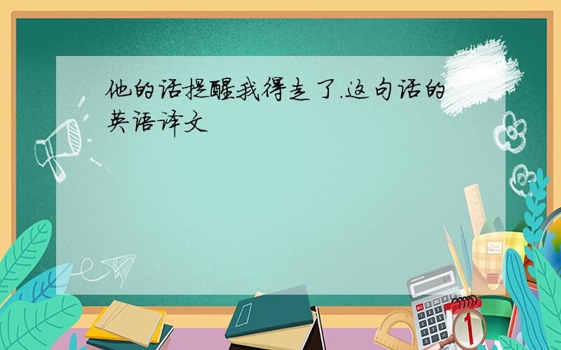 他的话提醒我得走了.这句话的英语译文