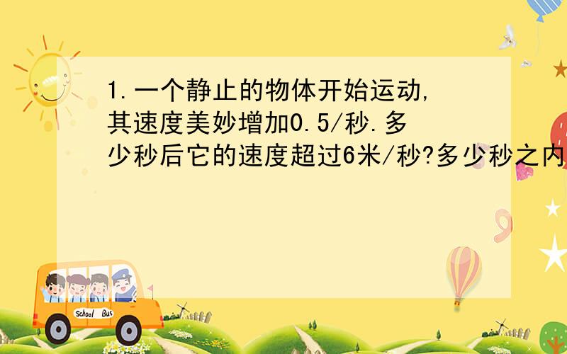 1.一个静止的物体开始运动,其速度美妙增加0.5/秒.多少秒后它的速度超过6米/秒?多少秒之内它的速度不超过8.5/秒?