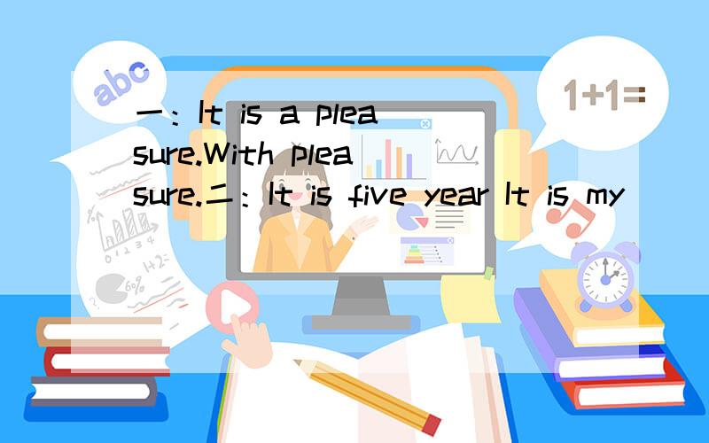 一：It is a pleasure.With pleasure.二：It is five year It is my