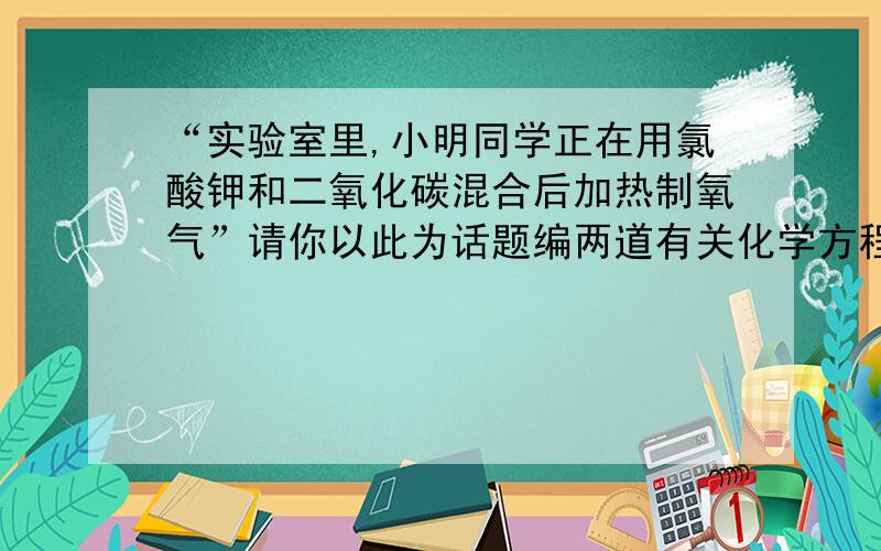 “实验室里,小明同学正在用氯酸钾和二氧化碳混合后加热制氧气”请你以此为话题编两道有关化学方程式的题并解答!