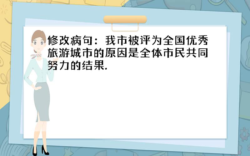 修改病句：我市被评为全国优秀旅游城市的原因是全体市民共同努力的结果.