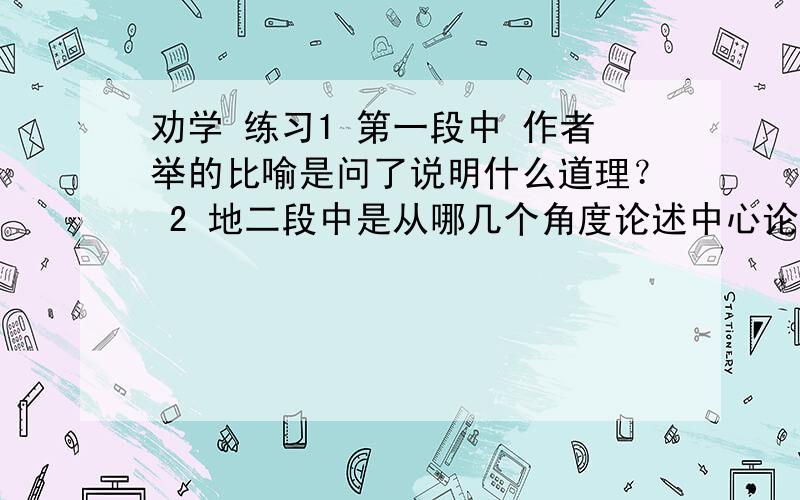 劝学 练习1 第一段中 作者举的比喻是问了说明什么道理？ 2 地二段中是从哪几个角度论述中心论点的？ 3 第三段可以分为